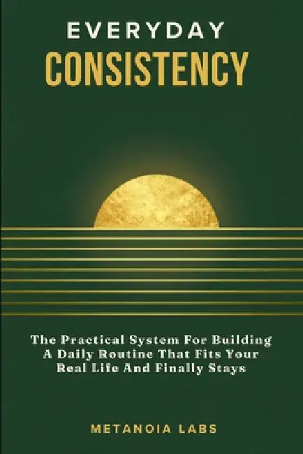 Everyday Consistency: The Practical System For Building A Daily Routine That Fits Your Real Life And Finally Stays A Practical Guide to Building Bette by Metanoia Labs