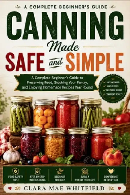 Canning Made Safe and Simple: A Complete Beginner's Guide to Preserving Food, Stocking Your Pantry, and Enjoying Homemade Recipes Year Round by Clara Mae Whitfield
