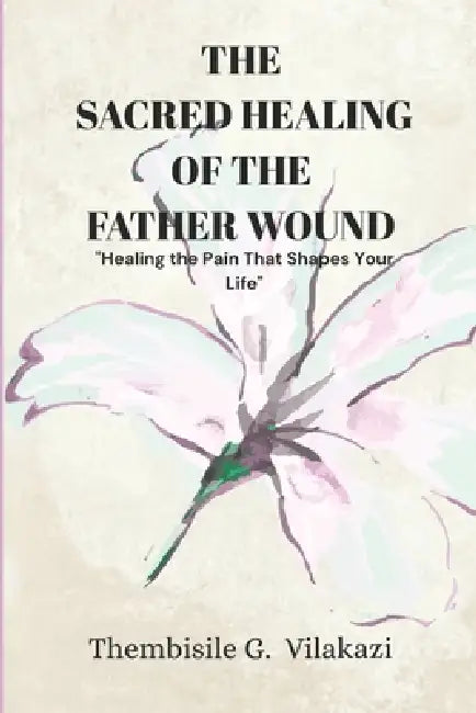 The Sacred Healing Of The Father Wound: "Healing the Pain That Shapes Your Life by Thembisile G. Vilakazi