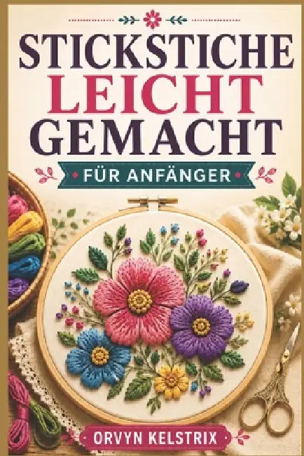 Stickstiche Leicht Gemacht Für Anfänger: Eine einfache Schritt-für-Schritt- Anleitung für grundlegende Handstickerei- und Zierstichmuster by Orvyn Kelstrix