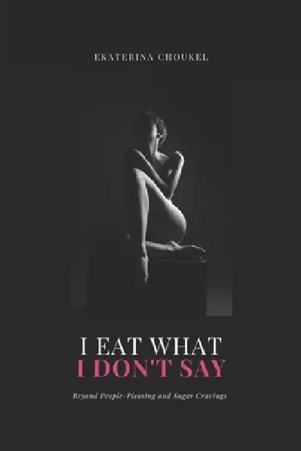 I Eat What I Don't Say: Beyond People-Pleasing and Sugar Cravings by Ekaterina Choukel
