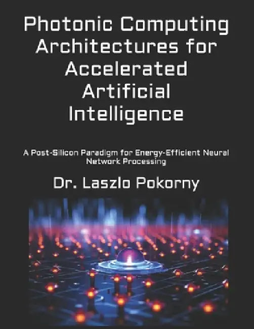 Photonic Computing Architectures for Accelerated Artificial Intelligence: A Post-Silicon Paradigm for Energy-Efficient Neural Network Processing by Laszlo Pokorny