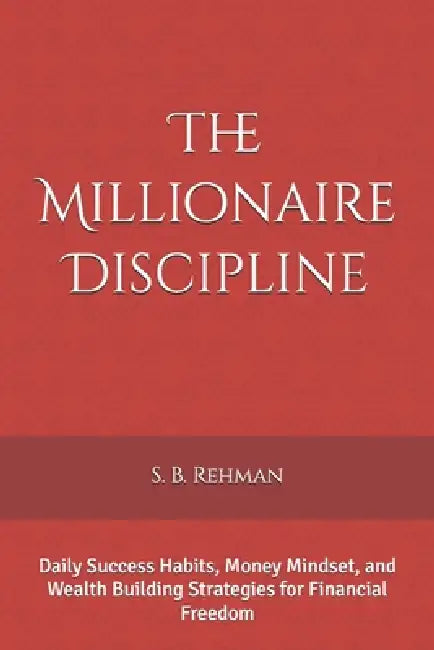 The Millionaire Discipline: Daily Success Habits, Money Mindset, and Wealth Building Strategies for Financial Freedom by S. B. Rehman