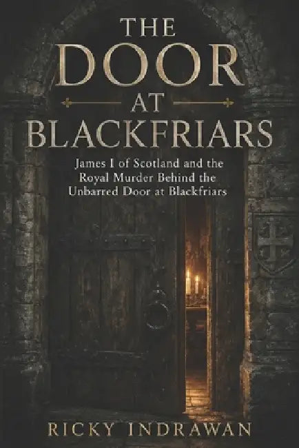 The Door at Blackfriars: James I of Scotland and the Royal Murder Behind the Unbarred Door at Blackfriars by Ricky Indrawan