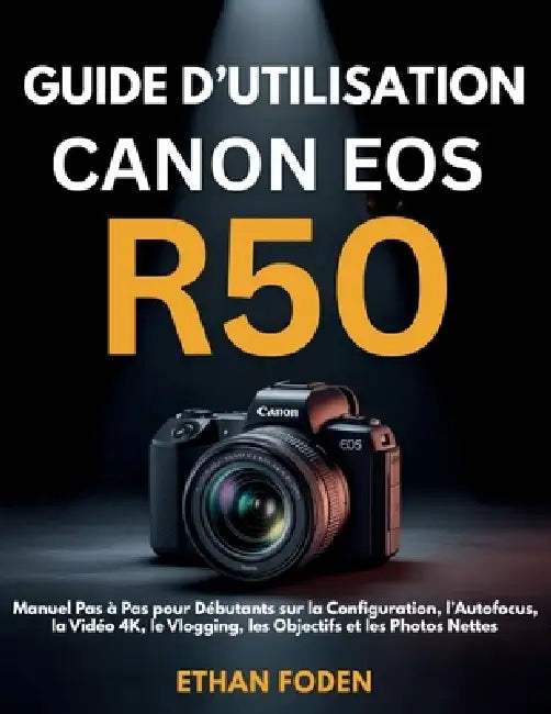 Guide d'Utilisation Canon EOS R50: Manuel Pas à Pas pour Débutants sur la Configuration, l'Autofocus, la Vidéo 4K, le Vlogging, les Objectifs et les P by Ethan Foden