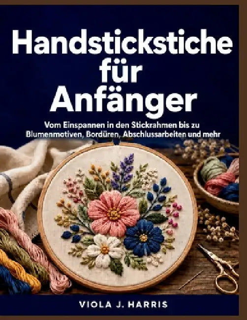 Handstickstiche für Anfänger: Vom Einspannen in den Stickrahmen bis zu Blumenmotiven, Bordüren, Abschlussarbeiten und mehr by Viola J. Harris