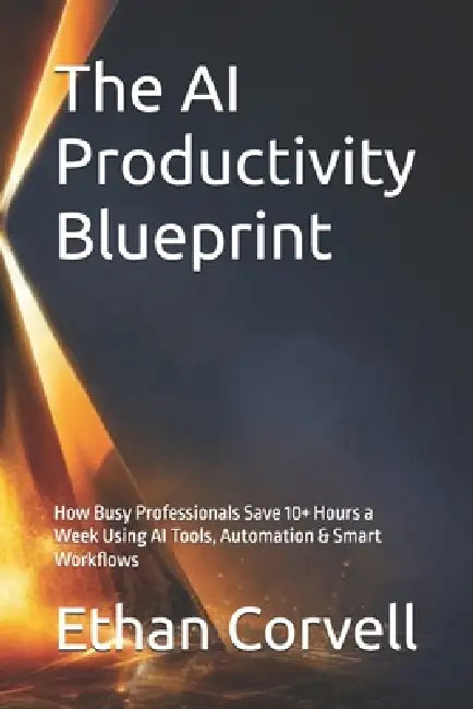 The AI Productivity Blueprint: How Busy Professionals Save 10+ Hours a Week Using AI Tools, Automation & Smart Workflows by Ethan Corvell