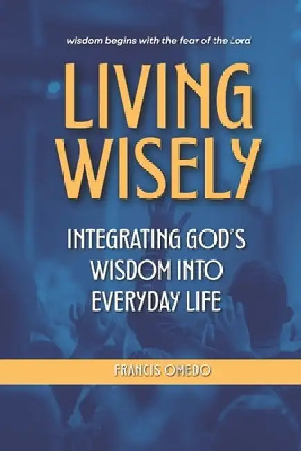 Living Wisely: Integrating God's Wisdom into Everyday Life by Francis Omedo