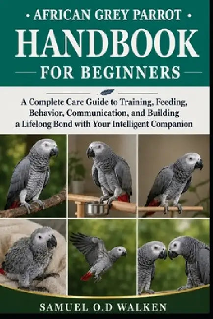 African Grey Parrot Handbook for Beginners: A Complete Care Guide to Training, Feeding, Behavior, Communication, and Building a Lifelong Bond with You by Samuel O. D. Walken