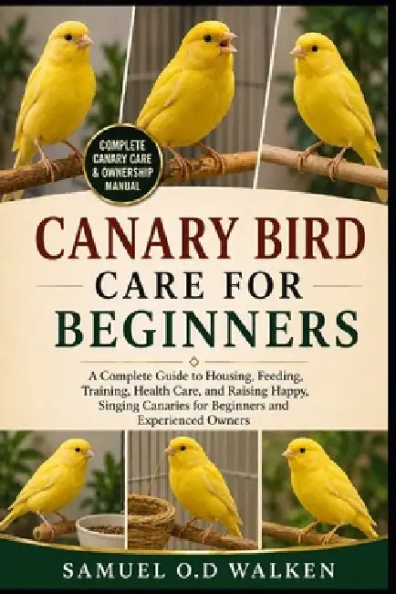 Canary Bird Care for Beginners: A Complete Guide to Housing, Feeding, Training, Health Care, and Raising Happy, Singing Canaries for Beginners and Exp by Samuel O. D. Walken