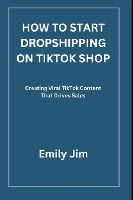 How to Start Dropshipping on Tiktok Shop: Creating Viral TikTok Content That Drives Sales by Emily Jim