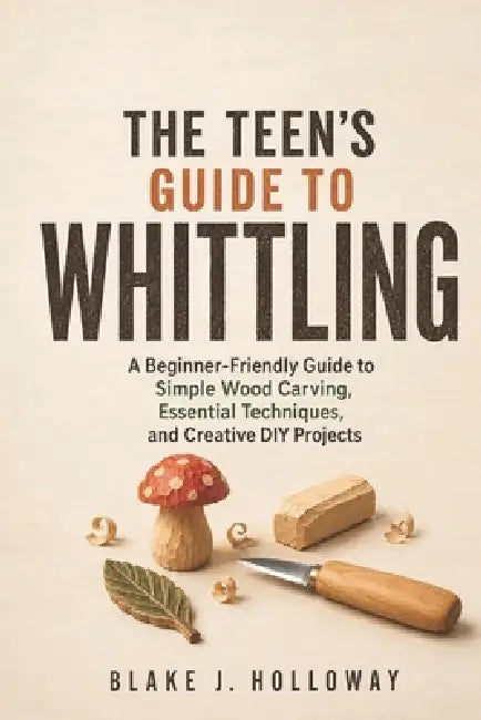 The Teen's Guide to Whittling: A Beginner-Friendly Guide to Simple Wood Carving, Essential Techniques, and Creative DIY Projects by Blake J. Holloway