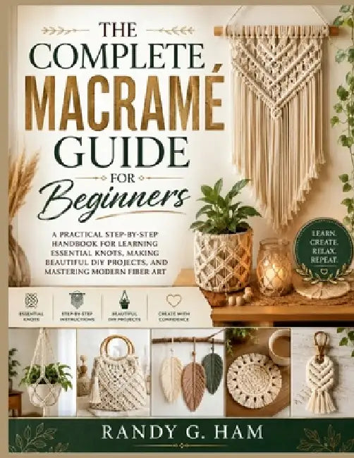 The Complete Macramé Guide for Beginners: A Practical Step-by-Step Handbook for Learning Essential Knots, Making Beautiful DIY Projects, and Mastering by Randy G. Ham