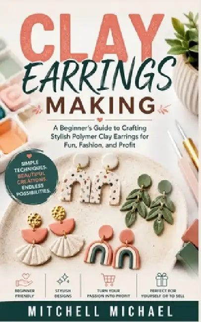 Clay Earrings Making: A Beginner's Guide to Crafting Stylish Polymer Clay Earrings for Fun, Fashion, and Profit by Mitchell Michael