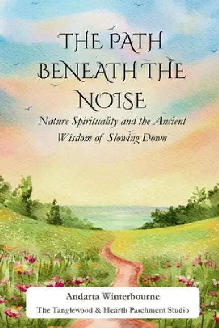 The Path Beneath the Noise: Nature Spirituality and the Ancient Wisdom of Slowing Down by Andarta Winterbourne