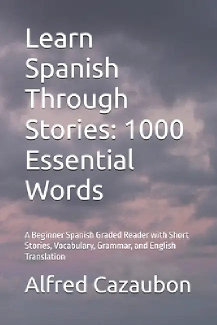 Learn Spanish Through Stories: 1000 Essential Words: A Beginner Spanish Graded Reader with Short Stories, Vocabulary, Grammar, and English Translation by Alfred Cazaubon
