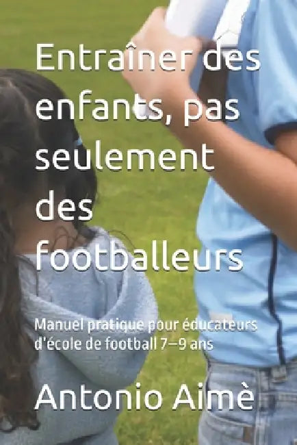 Entraîner des enfants, pas seulement des footballeurs: Manuel pratique pour éducateurs d'école de football 7-9 ans by Giovanni Aimè, Antonio Aimè