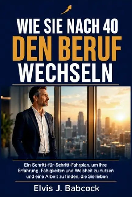 Wie Sie nach 40 den Beruf wechseln: Ein Schritt-für-Schritt-Fahrplan, um Ihre Erfahrung, Fähigkeiten und Weisheit zu nutzen und eine Arbeit zu finden, by Elvis J. Babcock