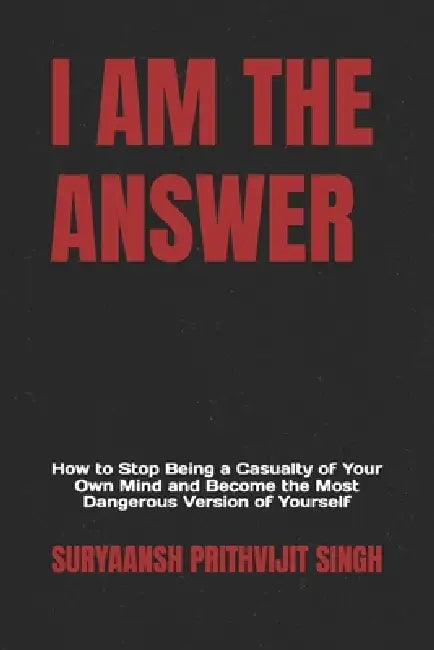 I Am the Answer: How to Stop Being a Casualty of Your Own Mind and Become the Most Dangerous Version of Yourself by Suryaansh Prithvijit Singh