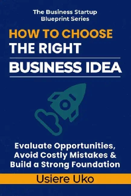 How to Choose the Right Business Idea: Evaluate Opportunities, Avoid Costly Mistakes, and Build a Strong Foundation by Usiere Uko