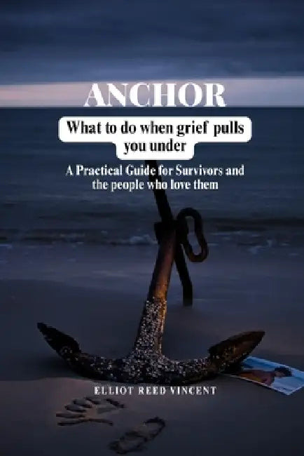 Anchor: What to do when grief Pulls you under (A Practical Guide for Survivors and the people who love them) by Elliot Reed Vincent