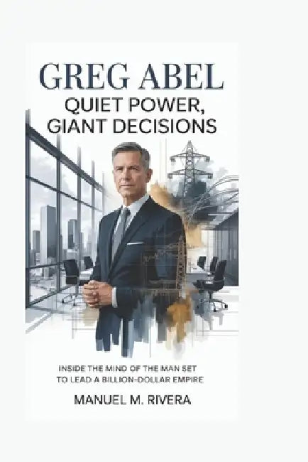 Greg Abel: Quiet Power, Giant Decisions: Inside the Mind of the Man Set to Lead a Billion-Dollar Empire by Manuel M. Rivera