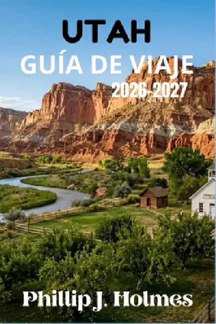 Utah Guía de Viaje 2026-2027: Planifica Viajes Inolvidables por Zion, Bryce, Arches, Canyonlands, Capitol Reef y Más Allá con Rutas Exclusivas y Costo by Phillip J. Holmes