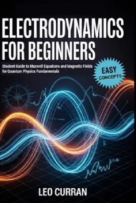 Electrodynamics For Beginners: Student Guide to Maxwell Equations and Magnetic Fields for Quantum Physics Fundamentals by Leo Curran