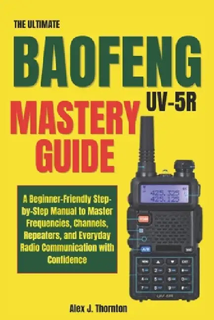 The Ultimate Baofeng UV-5R Mastery Guide: A Beginner-Friendly Step-by-Step Manual to Master Frequencies, Channels, Repeaters, and Everyday Radio Commu by Alex J. Thornton