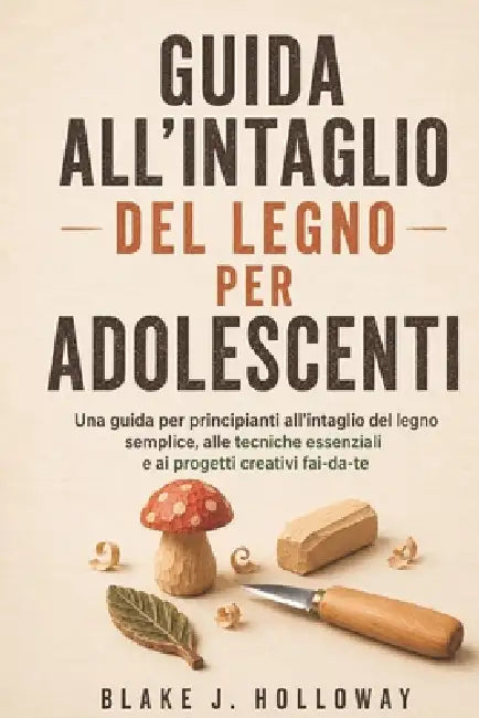 Guida All'intaglio del Legno Per Adolescenti: Una guida per principianti all'intaglio del legno semplice, alle tecniche essenziali e ai progetti creat by Blake J. Holloway