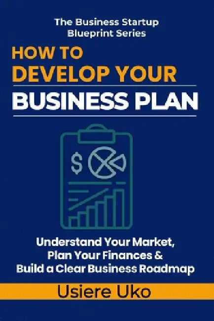 How to Develop Your Business Plan: Understand Your Market, Plan Your Finances, and Build a Clear Roadmap for Your Business by Usiere Uko