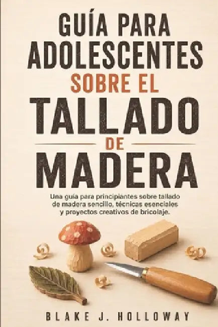 Guía Para Adolescentes Sobre El Tallado de Madera: Una guía para principiantes sobre tallado de madera sencillo, técnicas esenciales y proyectos creat by Blake J. Holloway