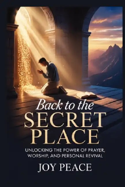 Back to the Secret Place: Unlocking the Power of Prayer, Worship, and Personal Revival by Joy Peace