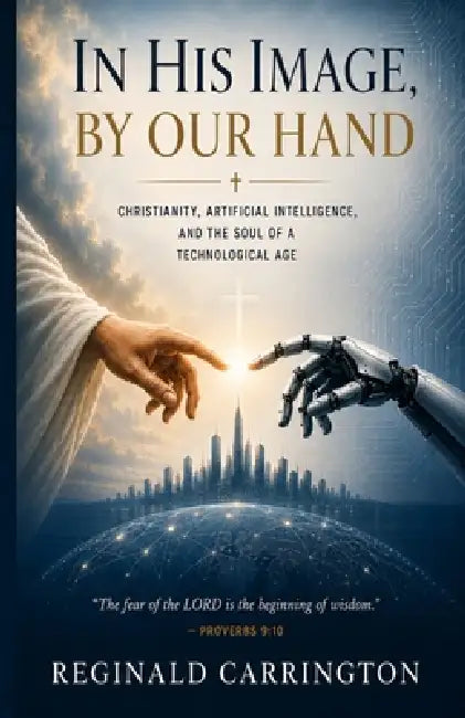 In His Image, By Our Hand: A Christian Theology of Artificial Intelligence - Faith, the Image of God, and Human Dignity in the Age of AI by Reginald Carrington