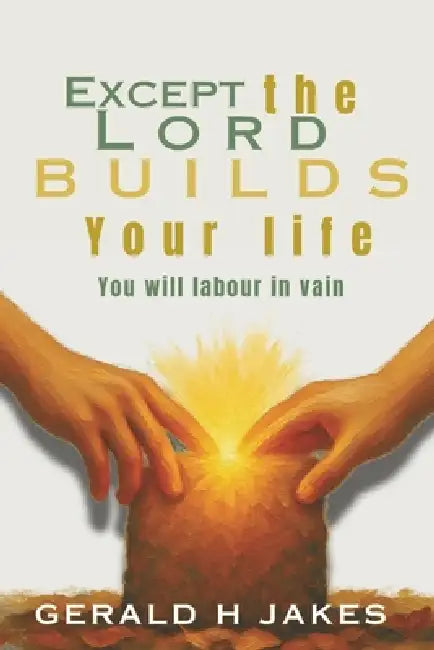Except the Lord Builds Your Life: You Will Labour In Vain by Gerald H. Jakes