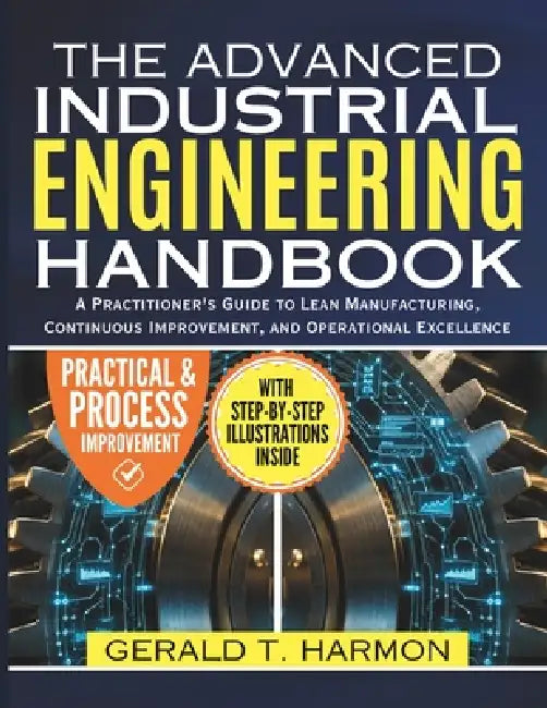 Advanced Industrial Engineering Handbook: A Practitioner's Guide to Lean Manufacturing, Continuous Improvement, and Operational Excellence by Gerald T. Harmon