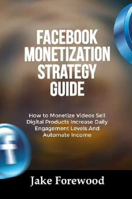 Facebook Monetization Strategy Guide: How to Monetize Videos Sell Digital Products Increase Daily Engagement Levels And Automate Income by Jake Forewood