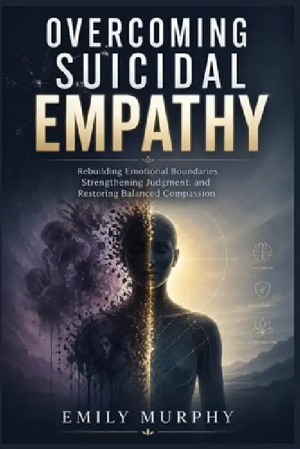 Overcoming Suicidal Empathy: Rebuilding Emotional Boundaries, Strengthening Judgment, and Restoring Balanced Compassion by Emily Murphy