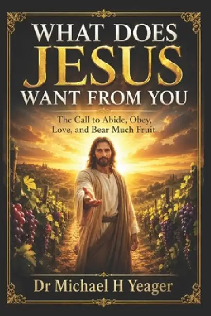 What Does Jesus Want from You: The Call to Abide, Obey, Love, and Bear Much Fruit by Michael H. Yeager