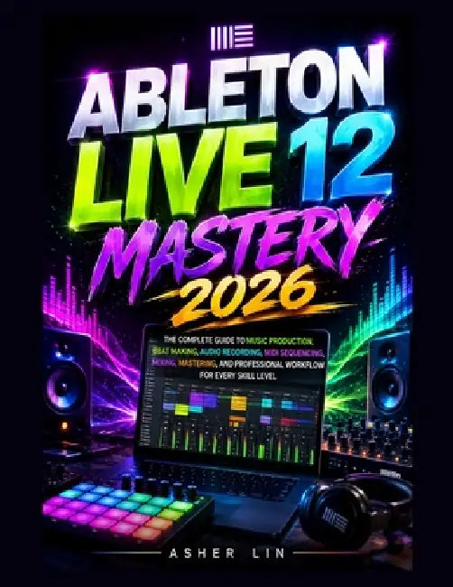 Ableton Live 12 Mastery 2026: The Complete Guide to Music Production, Beat Making, Audio Recording, MIDI Sequencing, Mixing, Mastering, and Profession by Asher Lin