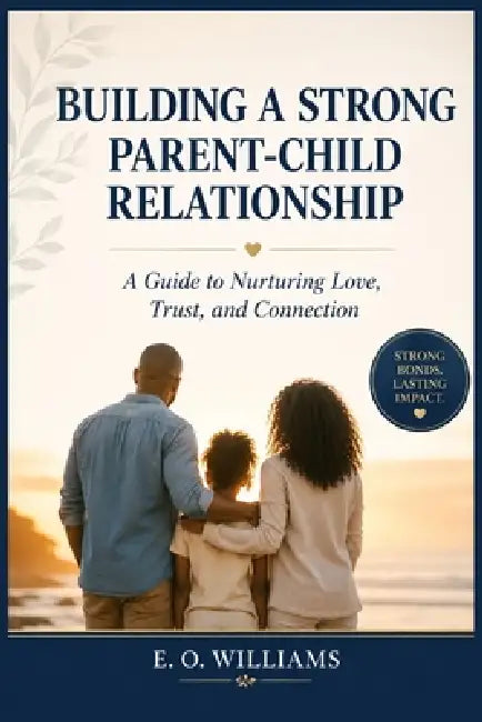 Building a Strong Parent-Child Relationship: A Guide to Nurturing Love, Trust, and Connection by E. O. Williams