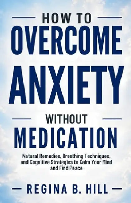 How to Overcome Anxiety Without Medication: Natural Remedies, Breathing Techniques, and Cognitive Strategies to Calm Your Mind and Find Peace by Regina B. Hill