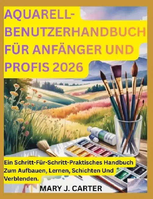 Aquarell-Benutzerhandbuch Für Anfänger Und Profis 2026: Ein Schritt-Für-Schritt-Praktisches Handbuch Zum Aufbauen, Lernen, Schichten Und Verblenden. by Mary J. Carter