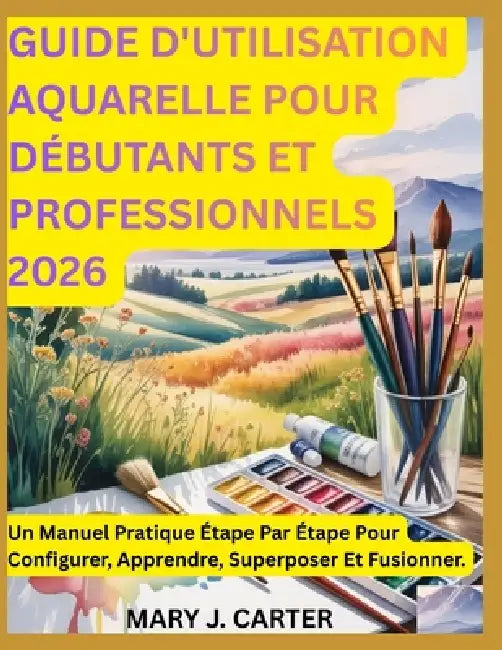 Guide d'Utilisation Aquarelle Pour Débutants Et Professionnels 2026: Un Manuel Pratique Étape Par Étape Pour Configurer, Apprendre, Superposer Et Fusi by Mary J. Carter