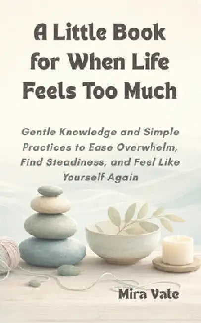A Little Book for When Life Feels Too Much: Gentle Knowledge and Simple Practices to Ease Overwhelm, Find Steadiness, and Feel Like Yourself Again by Mira Vale