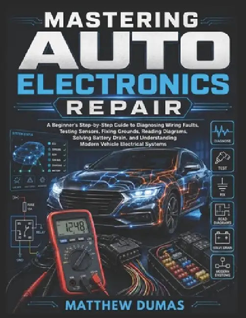Mastering Auto Electronics Repair: A Beginner's Step-by-Step Guide to Diagnosing Wiring Faults, Testing Sensors, Fixing Grounds, Reading Diagrams, Sol by Matthew Dumas