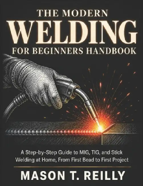 The Modern Welding for Beginners Handbook: A Step-by-Step Guide to MIG, TIG, and Stick Welding at Home, From First Bead to First Project by Mason T. Reilly