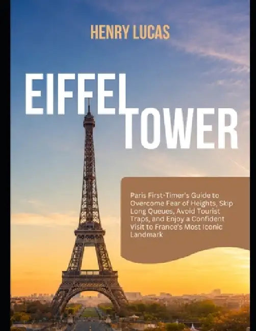 Eiffel Tower: Paris First-Timers Guide to Overcome Fear of Heights, Skip Long Queues, Avoid Tourist Traps, and Enjoy a Confident Visit to France's Mos by Henry Lucas