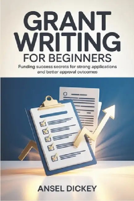 Grant Writing for Beginners: Funding Success Secrets for Strong Applications and Better Approval Outcomes by Ansel Dickey