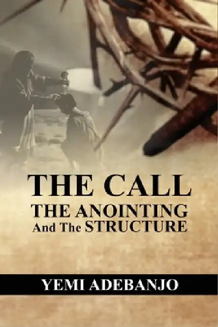 The Call, The Anointing and The Structure: Keys to Effectiveness in Ministry by Yemi Adebanjo